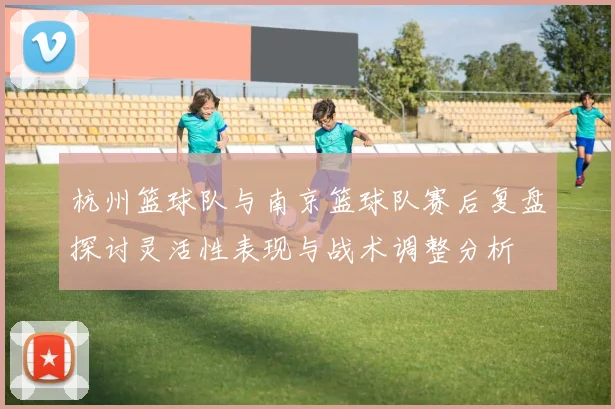杭州篮球队与南京篮球队赛后复盘探讨灵活性表现与战术调整分析