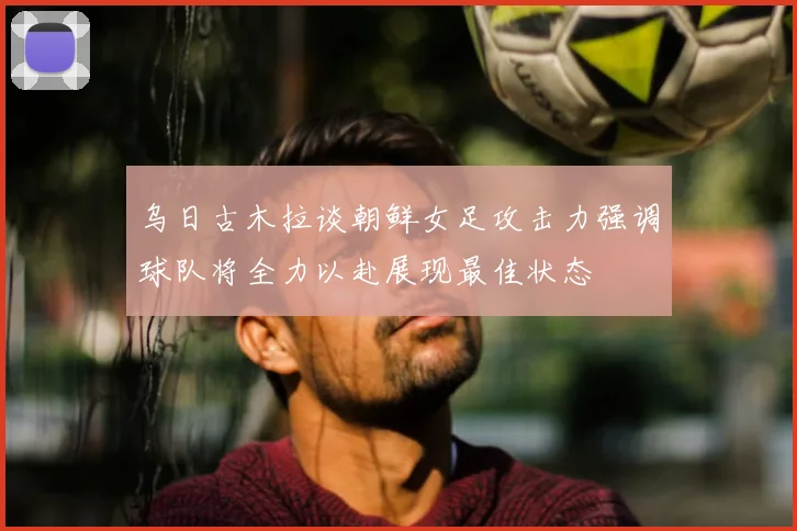 乌日古木拉谈朝鲜女足攻击力强调球队将全力以赴展现最佳状态