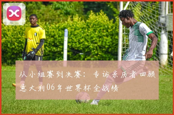 从小组赛到决赛：专访亲历者回顾意大利06年世界杯全战绩