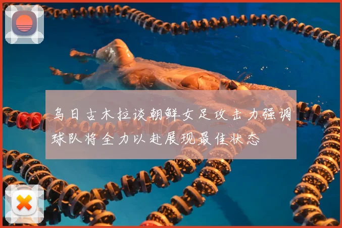 乌日古木拉谈朝鲜女足攻击力强调球队将全力以赴展现最佳状态