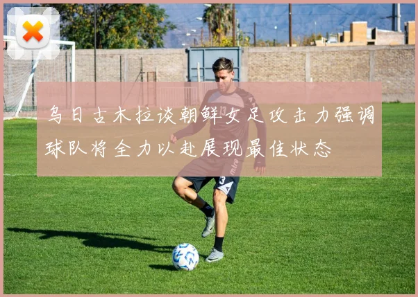 乌日古木拉谈朝鲜女足攻击力强调球队将全力以赴展现最佳状态