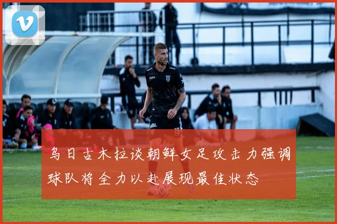 乌日古木拉谈朝鲜女足攻击力强调球队将全力以赴展现最佳状态