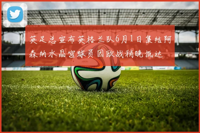 英足总宣布英格兰队6月1日集结阿森纳水晶宫球员因欧战稍晚抵达