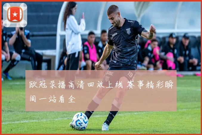 欧冠录播高清回放上线 赛事精彩瞬间一站看全