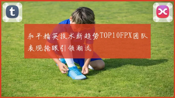 和平精英技术新趋势TOP10FPX团队表现抢眼引领潮流