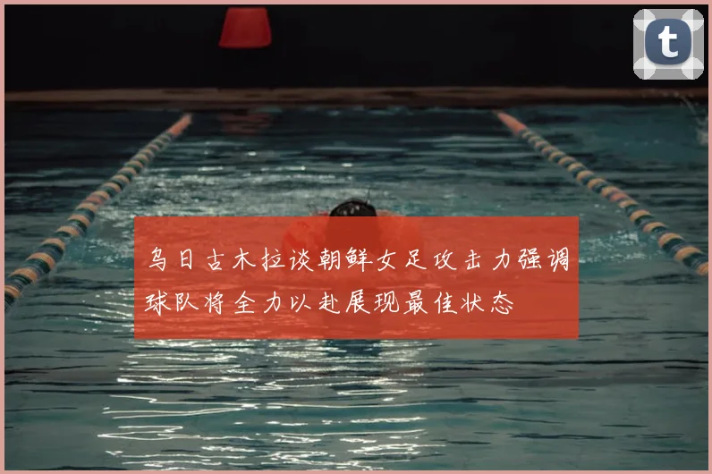 乌日古木拉谈朝鲜女足攻击力强调球队将全力以赴展现最佳状态