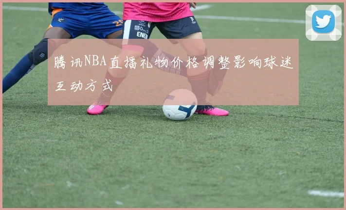 腾讯NBA直播礼物价格调整影响球迷互动方式