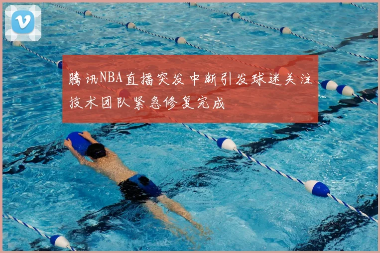 腾讯NBA直播突发中断引发球迷关注技术团队紧急修复完成