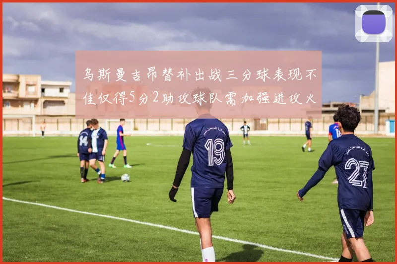 乌斯曼吉昂替补出战三分球表现不佳仅得5分2助攻球队需加强进攻火力
