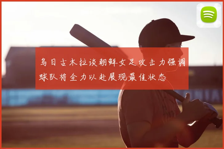 乌日古木拉谈朝鲜女足攻击力强调球队将全力以赴展现最佳状态