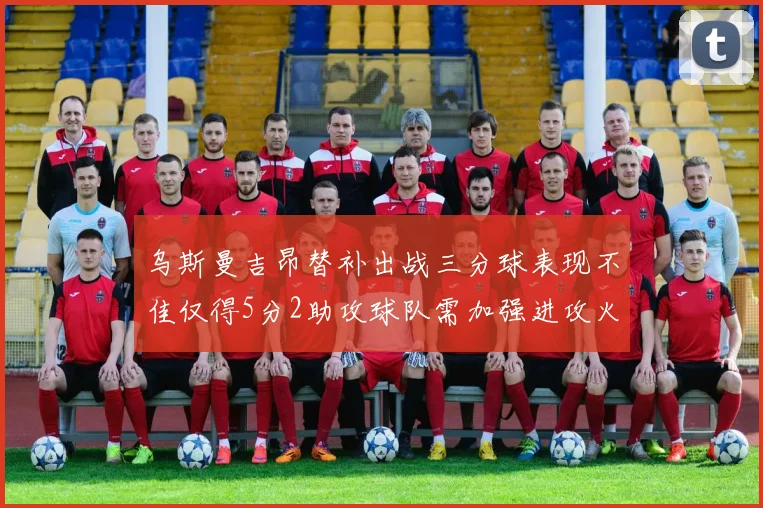 乌斯曼吉昂替补出战三分球表现不佳仅得5分2助攻球队需加强进攻火力