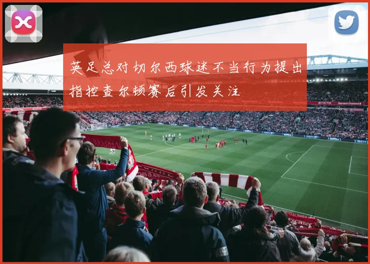 英足总对切尔西球迷不当行为提出指控查尔顿赛后引发关注