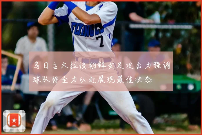 乌日古木拉谈朝鲜女足攻击力强调球队将全力以赴展现最佳状态