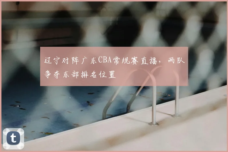 辽宁对阵广东CBA常规赛直播，两队争夺东部排名位置