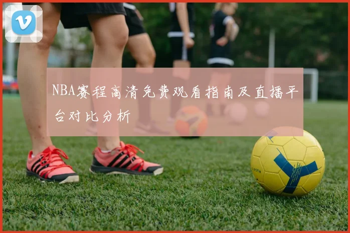 NBA赛程高清免费观看指南及直播平台对比分析