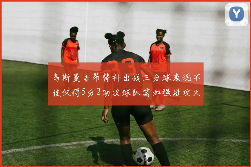 乌斯曼吉昂替补出战三分球表现不佳仅得5分2助攻球队需加强进攻火力