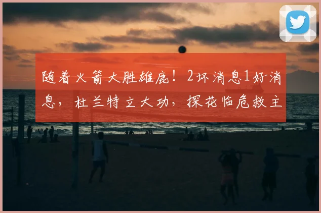 随着火箭大胜雄鹿！2坏消息1好消息，杜兰特立大功，探花临危救主