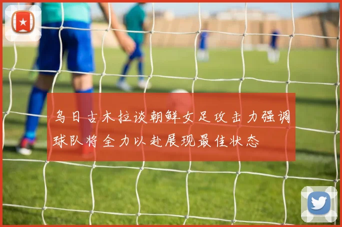 乌日古木拉谈朝鲜女足攻击力强调球队将全力以赴展现最佳状态