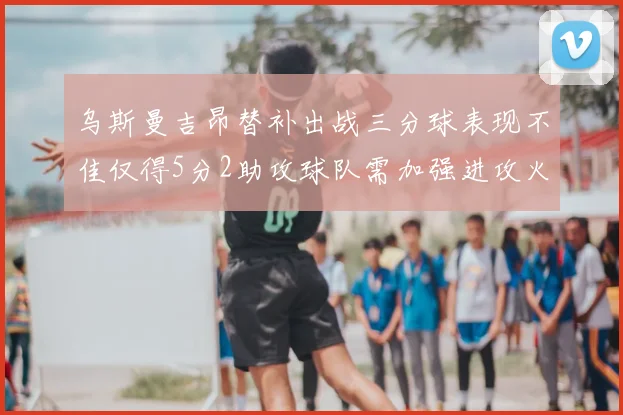 乌斯曼吉昂替补出战三分球表现不佳仅得5分2助攻球队需加强进攻火力