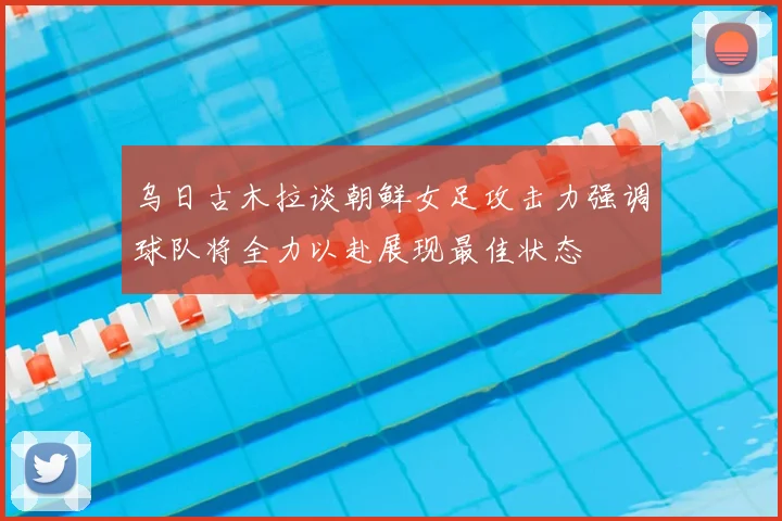 乌日古木拉谈朝鲜女足攻击力强调球队将全力以赴展现最佳状态