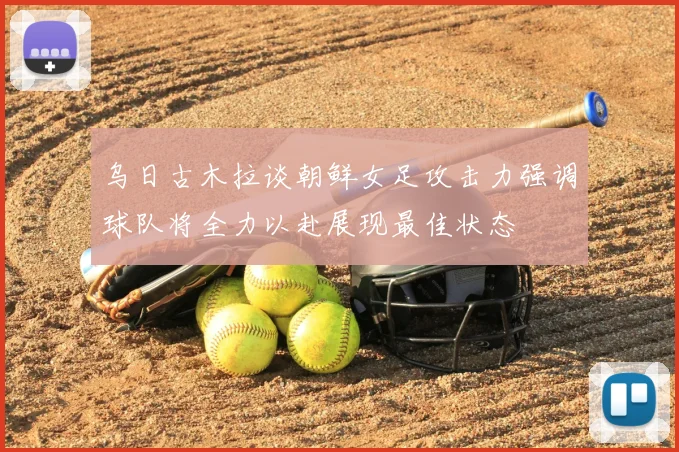 乌日古木拉谈朝鲜女足攻击力强调球队将全力以赴展现最佳状态