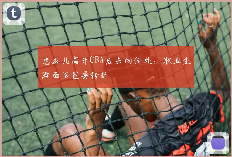 惠龙儿离开CBA后去向何处,职业生涯面临重要转折