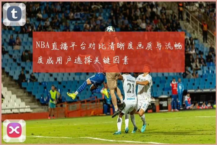NBA直播平台对比清晰度画质与流畅度成用户选择关键因素