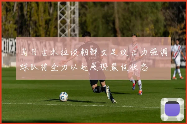 乌日古木拉谈朝鲜女足攻击力强调球队将全力以赴展现最佳状态