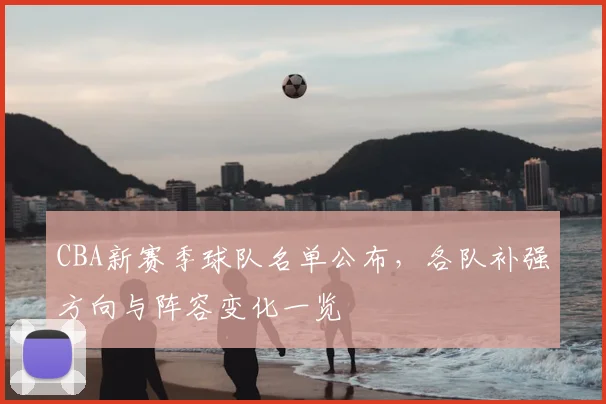 CBA新赛季球队名单公布，各队补强方向与阵容变化一览