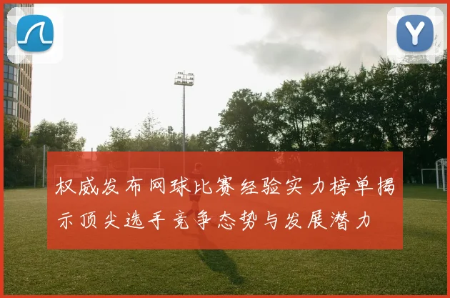 权威发布网球比赛经验实力榜单揭示顶尖选手竞争态势与发展潜力