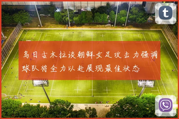 乌日古木拉谈朝鲜女足攻击力强调球队将全力以赴展现最佳状态