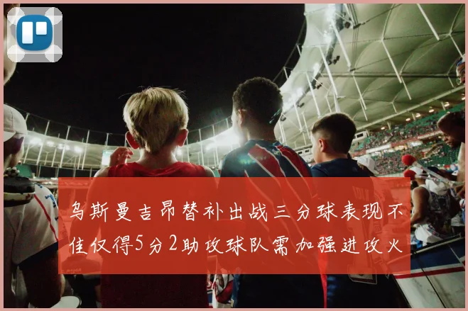 乌斯曼吉昂替补出战三分球表现不佳仅得5分2助攻球队需加强进攻火力