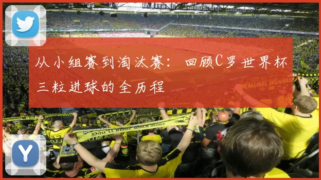 从小组赛到淘汰赛：回顾C罗世界杯三粒进球的全历程