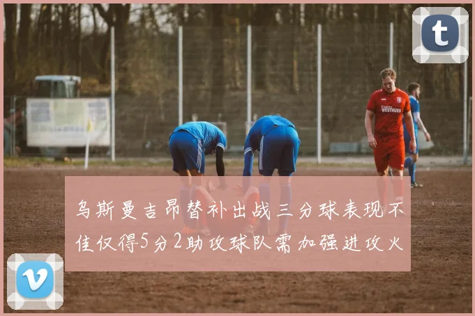 乌斯曼吉昂替补出战三分球表现不佳仅得5分2助攻球队需加强进攻火力