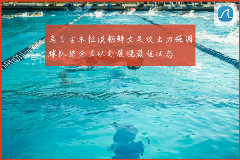 乌日古木拉谈朝鲜女足攻击力强调球队将全力以赴展现最佳状态