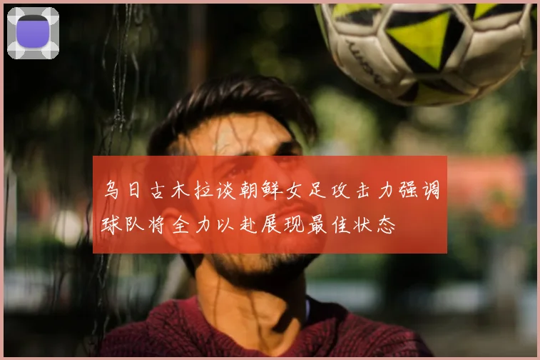 乌日古木拉谈朝鲜女足攻击力强调球队将全力以赴展现最佳状态