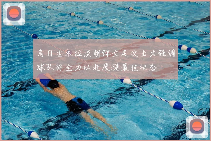 乌日古木拉谈朝鲜女足攻击力强调球队将全力以赴展现最佳状态