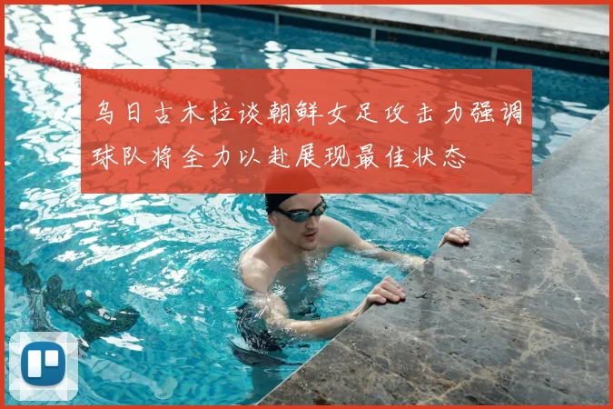 乌日古木拉谈朝鲜女足攻击力强调球队将全力以赴展现最佳状态