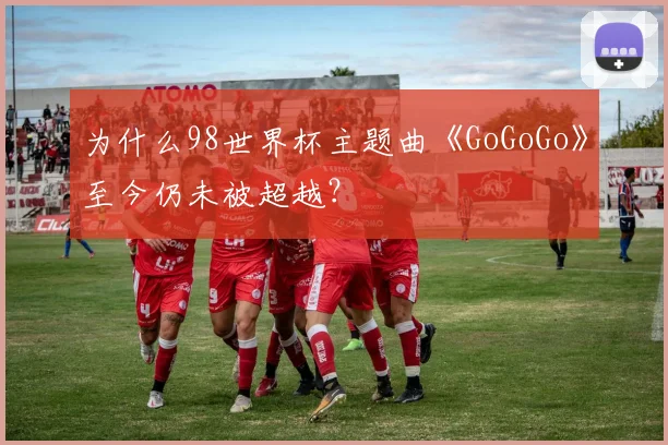 为什么98世界杯主题曲《GoGoGo》至今仍未被超越？
