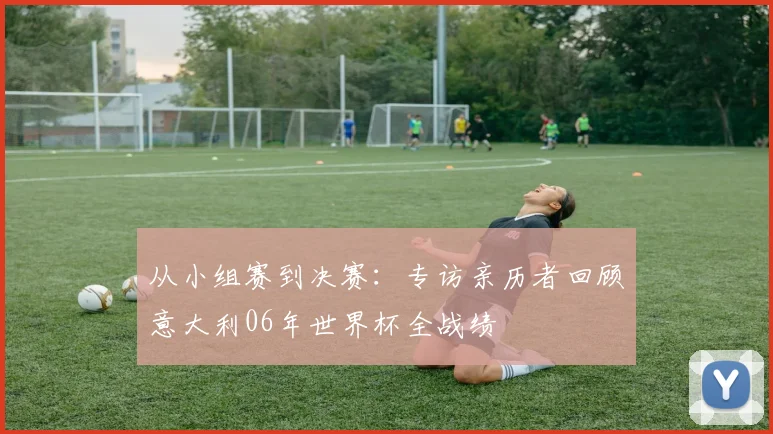 从小组赛到决赛：专访亲历者回顾意大利06年世界杯全战绩