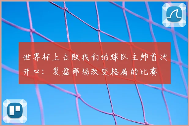 世界杯上击败我们的球队主帅首次开口：复盘那场改变格局的比赛