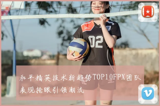 和平精英技术新趋势TOP10FPX团队表现抢眼引领潮流