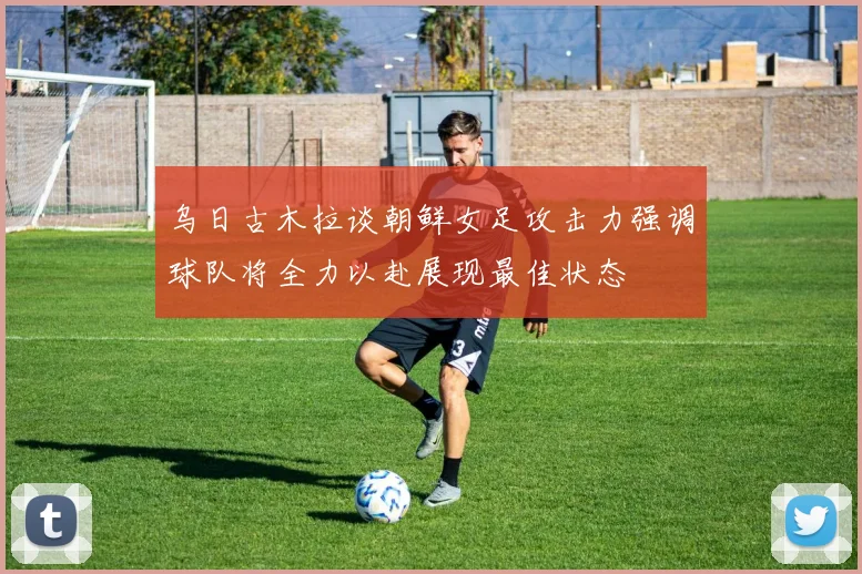 乌日古木拉谈朝鲜女足攻击力强调球队将全力以赴展现最佳状态