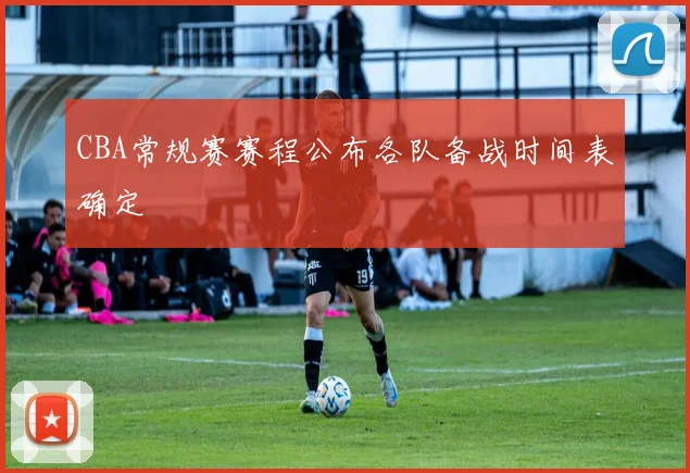 CBA常规赛赛程公布各队备战时间表确定