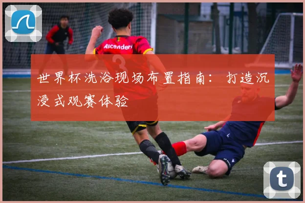世界杯洗浴现场布置指南：打造沉浸式观赛体验