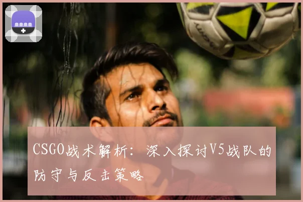 CSGO战术解析：深入探讨V5战队的防守与反击策略