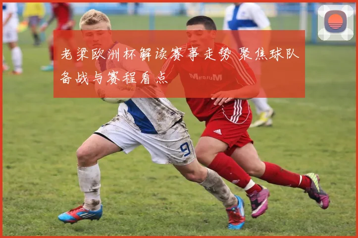 老梁欧洲杯解读赛事走势 聚焦球队备战与赛程看点
