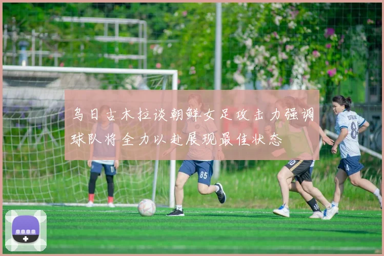乌日古木拉谈朝鲜女足攻击力强调球队将全力以赴展现最佳状态