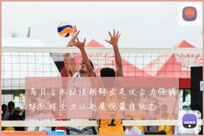 乌日古木拉谈朝鲜女足攻击力强调球队将全力以赴展现最佳状态
