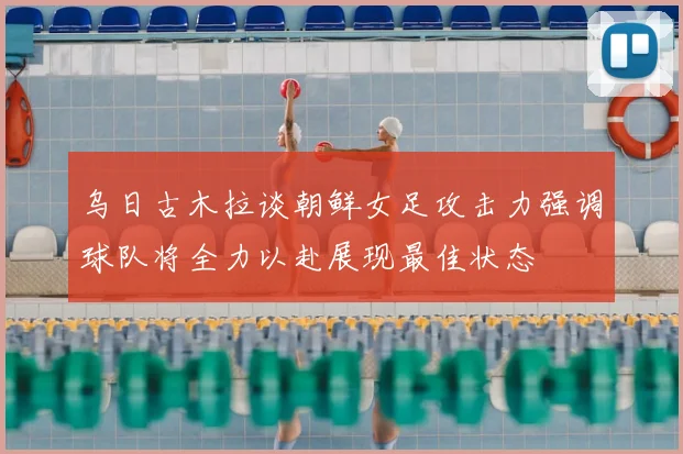 乌日古木拉谈朝鲜女足攻击力强调球队将全力以赴展现最佳状态